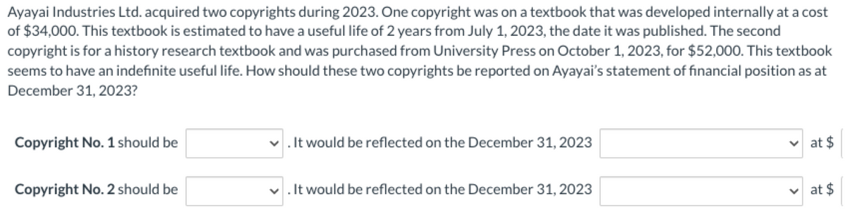 Ayayai Industries Ltd. acquired two copyrights during 2023. One copyright was on a textbook that was developed internally at a cost
of $34,000. This textbook is estimated to have a useful life of 2 years from July 1, 2023, the date it was published. The second
copyright is for a history research textbook and was purchased from University Press on October 1, 2023, for $52,000. This textbook
seems to have an indefinite useful life. How should these two copyrights be reported on Ayayai's statement of financial position as at
December 31, 2023?
Copyright No. 1 should be
Copyright No. 2 should be
✓. It would be reflected on the December 31, 2023
✓. It would be reflected on the December 31, 2023
at $
at $