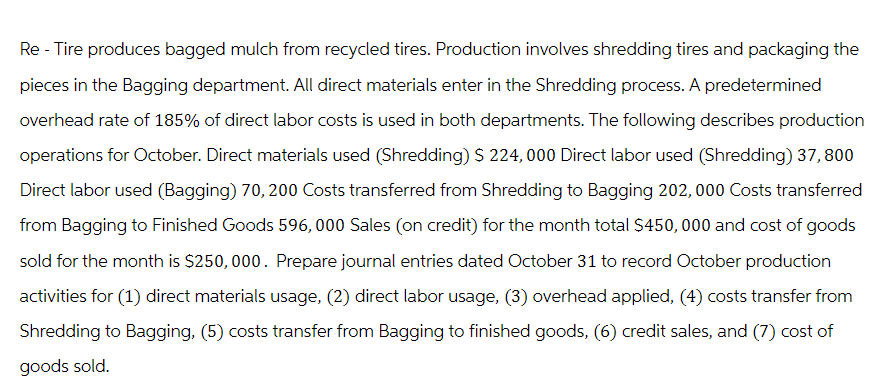 Re - Tire produces bagged mulch from recycled tires. Production involves shredding tires and packaging the
pieces in the Bagging department. All direct materials enter in the Shredding process. A predetermined
overhead rate of 185% of direct labor costs is used in both departments. The following describes production
operations for October. Direct materials used (Shredding) $ 224,000 Direct labor used (Shredding) 37, 800
Direct labor used (Bagging) 70, 200 Costs transferred from Shredding to Bagging 202,000 Costs transferred
from Bagging to Finished Goods 596, 000 Sales (on credit) for the month total $450,000 and cost of goods
sold for the month is $250,000. Prepare journal entries dated October 31 to record October production
activities for (1) direct materials usage, (2) direct labor usage, (3) overhead applied, (4) costs transfer from
Shredding to Bagging, (5) costs transfer from Bagging to finished goods, (6) credit sales, and (7) cost of
goods sold.