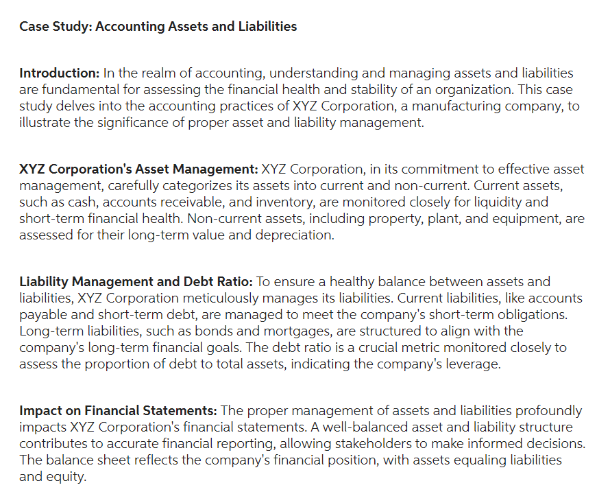 Case Study: Accounting Assets and Liabilities
Introduction: In the realm of accounting, understanding and managing assets and liabilities
are fundamental for assessing the financial health and stability of an organization. This case
study delves into the accounting practices of XYZ Corporation, a manufacturing company, to
illustrate the significance of proper asset and liability management.
XYZ Corporation's Asset Management: XYZ Corporation, in its commitment to effective asset
management, carefully categorizes its assets into current and non-current. Current assets,
such as cash, accounts receivable, and inventory, are monitored closely for liquidity and
short-term financial health. Non-current assets, including property, plant, and equipment, are
assessed for their long-term value and depreciation.
Liability Management and Debt Ratio: To ensure a healthy balance between assets and
liabilities, XYZ Corporation meticulously manages its liabilities. Current liabilities, like accounts
payable and short-term debt, are managed to meet the company's short-term obligations.
Long-term liabilities, such as bonds and mortgages, are structured to align with the
company's long-term financial goals. The debt ratio is a crucial metric monitored closely to
assess the proportion of debt to total assets, indicating the company's leverage.
Impact on Financial Statements: The proper management of assets and liabilities profoundly
impacts XYZ Corporation's financial statements. A well-balanced asset and liability structure
contributes to accurate financial reporting, allowing stakeholders to make informed decisions.
The balance sheet reflects the company's financial position, with assets equaling liabilities
and equity.