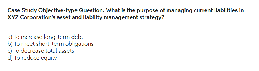 Case Study Objective-type Question: What is the purpose of managing current liabilities in
XYZ Corporation's asset and liability management strategy?
a) To increase long-term debt
b) To meet short-term obligations
c) To decrease total assets
d) To reduce equity