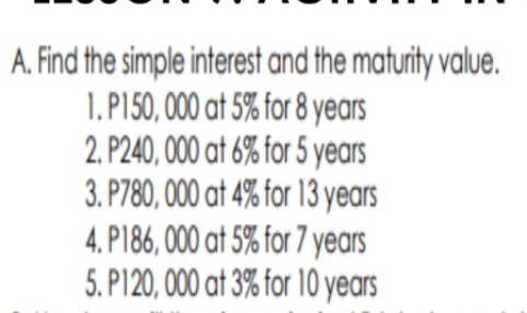 A. Find the simple interest and the maturity value.
1.P150, 000 at 5% for 8 years
2. P240, 000 at 6% for 5 years
3. P780, 000 at 4% for 13 years
4. P186, 000 at 5% for 7 years
5. P120, 000 at 3% for 10 years
