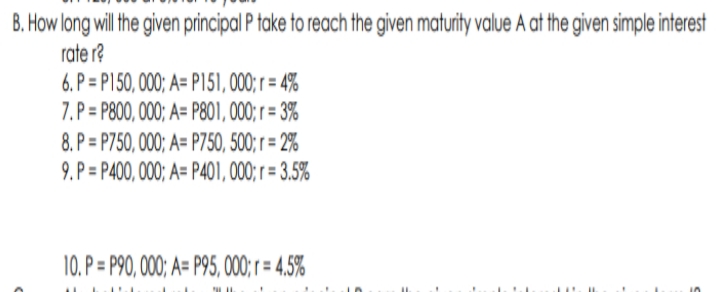 B. How long will the given principal P take to reach the given maturity value A at the given simple interest
rate r?
6. P = P150, 000; A= P151, 000; = 4%
7. P = P800, 000; A= P801, 000; r = 3%
8. P = P750, 000; A= P750, 500; r = 2%
9. P = P400, 000; A= P401, 000; r = 3.5%
10. P = P90, 000; A= P95,000; r = 4,5%
