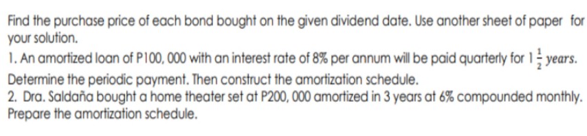 Find the purchase price of each bond bought on the given dividend date. Use another sheet of paper for
your solution.
1. An amortized loan of P100, 000 with an interest rate of 8% per annum will be paid quarterly for 1
years.
Determine the periodic payment. Then construct the amortization schedule.
2. Dra. Saldaña bought a home theater set at P200, 000 amortized in 3 years at 6% compounded monthly.
Prepare the amortization schedule.
