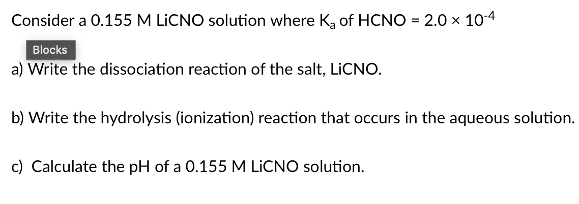 Consider a 0.155 M LİCNO solution where K, of HCNO = 2.0 x 104
Blocks
a) Write the dissociation reaction of the salt, LICNO.
b) Write the hydrolysis (ionization) reaction that occurs in the aqueous solution.
c) Calculate the pH of a 0.155 M LİCNO solution.
