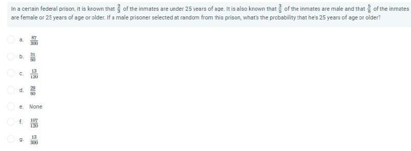 In a certain federal prison, it is known that of the inmates are under 25 years of age. It is also known that of the inmates are male and that of the inmetes
are female or 25 years of age or older. If a male prisoner selected at random from this prison, what's the probability that he's 25 years of age or older?
87
a.
300
O b.
60
31
13
O c.
120
29
d.
60
e.
None
f.
107
120
13
g.
300
