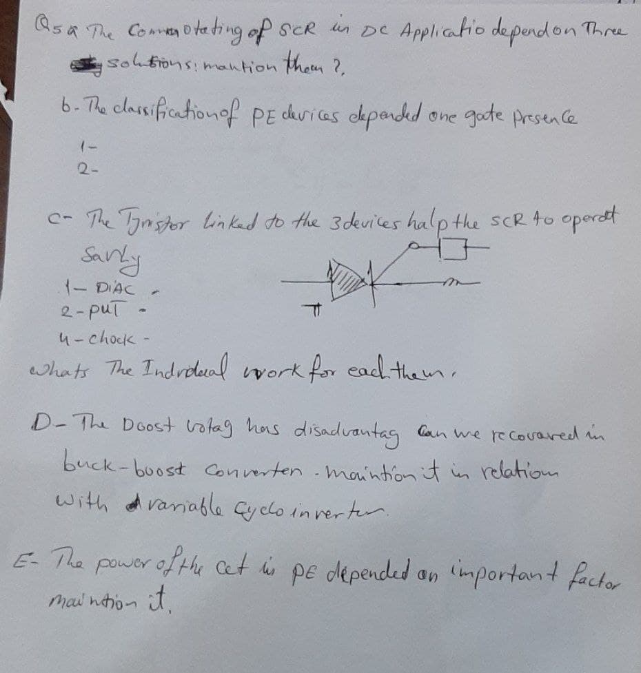 Qsa The Comen ota ting of sCR un Dc Applicatio depend on Three
sohtions:mantion them ?,
6- The classificationof PE duricas dpanded
one gode Presen Ce
2-
- The Tynstor linkad to the 3 devices halp the sCR to operat
Sanly
1- DIAC
2-puT
4-chock-
whats The Indrodual vork for ead them.
D-The Doost votag has disadvantag Can we re covared i
buck-buost Converten maintion it in relation
with d variable Gyclo in verter
E-The power of thu cet his pe depended an important factor
mai nhon it.
