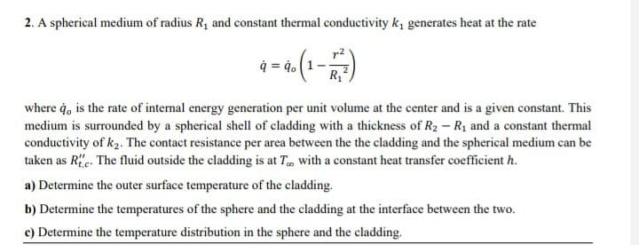 2. A spherical medium of radius R, and constant thermal conductivity k, generates heat at the rate
4 = 4. (1-
where ġ, is the rate of internal energy generation per unit volume at the center and is a given constant. This
medium is surrounded by a spherical shell of cladding with a thickness of R2 - R1 and a constant thermal
conductivity of k2. The contact resistance per area between the the cladding and the spherical medium can be
taken as Re. The fluid outside the cladding is at T, with a constant heat transfer coefficient h.
a) Determine the outer surface temperature of the cladding.
b) Determine the temperatures of the sphere and the cladding at the interface between the two.
c) Determine the temperature distribution in the sphere and the cladding.
