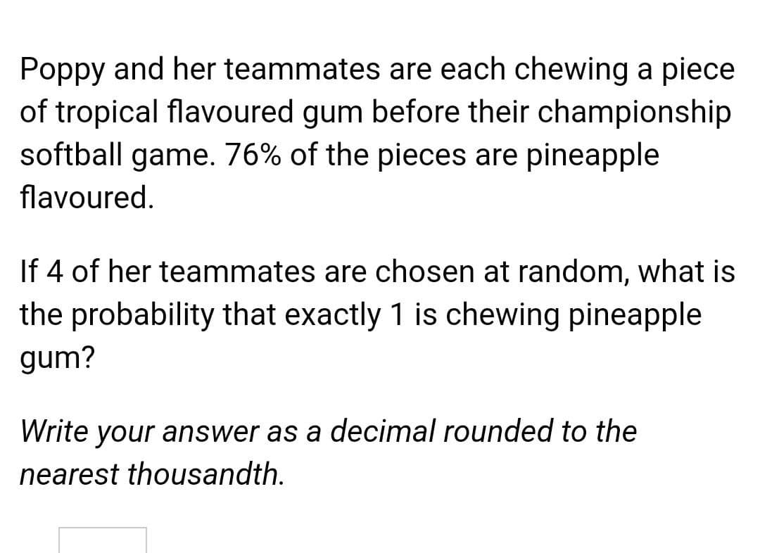 Poppy and her teammates are each chewing a piece
of tropical flavoured gum before their championship
softball game. 76% of the pieces are pineapple
flavoured.
If 4 of her teammates are chosen at random, what is
the probability that exactly 1 is chewing pineapple
gum?
Write your answer as a decimal rounded to the
nearest thousandth.
