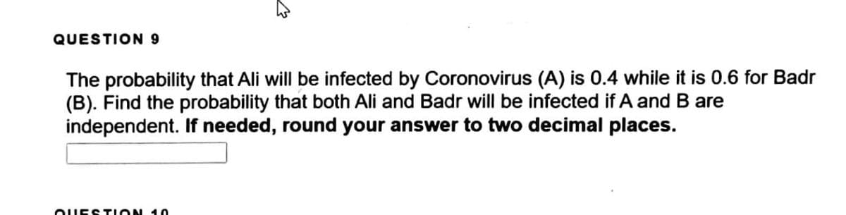 QUESTION 9
The probability that Ali will be infected by Coronovirus (A) is 0.4 while it is 0.6 for Badr
(B). Find the probability that both Ali and Badr will be infected if A and B are
independent. If needed, round your answer to two decimal places.
OUESTION 1O
