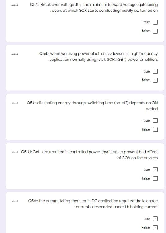 Q5/a: Break over voltage :It is the minimum forward voltage, gate being
. open, at which SCR starts conducting heavily i.e. turned on
true
false
05/b: when we using power electronics devices in high frequency
application normally using (JUT, SCR, IGBT) power amplifiers
true
false
05/c: dissipating energy through switching time (on-off) depends on ON
period
true
false
i4 Q5 /d: Gets are required in controlled power thyristors to prevent bad effect
of BOV on the devices
true
false
Q5le: the commutating thyristor in DC application required the la anode
.currents descended under Ih holding current
true
False
