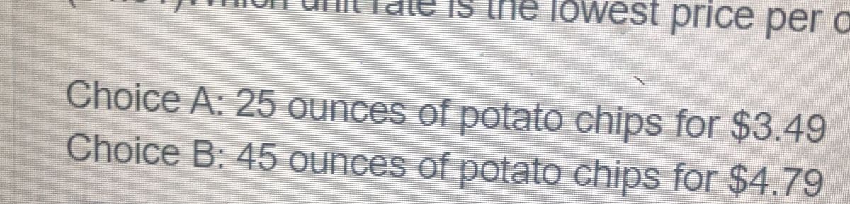 IS the lowest price per a
Choice A: 25 ounces of potato chips for $3.49
Choice B: 45 ounces of potato chips for $4.79
