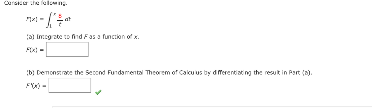 Consider the following.
F(x) :
8
dt
(a) Integrate to find F as a function of x.
F(x) =
(b) Demonstrate the Second Fundamental Theorem of Calculus by differentiating the result in Part (a).
F'(x) =
