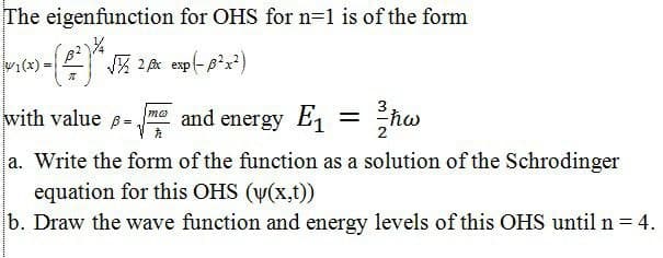 The eigenfunction for OHS for n=1 is of the form
Vi(x) =
-「网2 ep
with value
= "ħw
mo
and energy E1 =
a. Write the form of the function as a solution of the Schrodinger
equation for this OHS (v(x,t)
b. Draw the wave function and energy levels of this OHS until n = 4.
%3D
