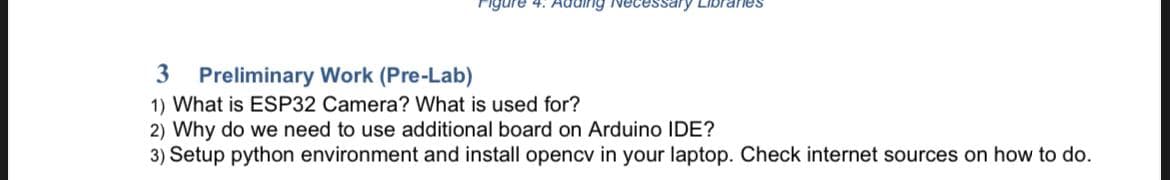 igure 4: Adding Necessary Libraries
3 Preliminary Work (Pre-Lab)
1) What is ESP32 Camera? What is used for?
2) Why do we need to use additional board on Arduino IDE?
3) Setup python environment and install opencv in your laptop. Check internet sources on how to do.