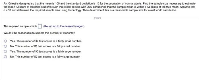 An IQ test is designed so that the mean is 100 and the standard deviation is 10 for the population of normal adults. Find the sample size necessary to estimate
the mean IQ score of statistics students such that it can be said with 95% confidence that the sample mean is within 3 IQ points of the true mean. Assume that
a = 10 and determine the required sample size using technology. Then determine if this is a reasonable sample size for a real world calculation.
The required sample size is. (Round up to the nearest integer.)
Would it be reasonable to sample this number of students?
Yes. This number of IQ test scores is a fairly small number.
No. This number of IQ test scores is a fairly small number.
Yes. This number of IQ test scores is a fairly large number.
No. This number of IQ test scores is a fairly large number.
GI