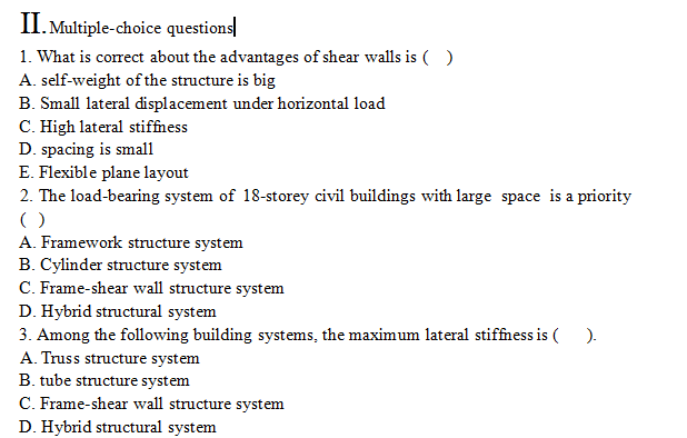 II. Multiple-choice questions
1. What is correct about the advantages of shear walls is ( )
A. self-weight of the structure is big
B. Small lateral displacement under horizontal load
C. High lateral stiffness
D. spacing is smal1
E. Flexible plane layout
2. The load-bearing system of 18-storey civil buildings with large space is a priority
()
A. Framework structure system
B. Cylinder structure system
C. Frame-shear wall structure system
D. Hybrid structural system
3. Among the following building systems, the maximum lateral stiffness is ( ).
A. Truss structure system
B. tube structure system
C. Frame-shear wall structure system
D. Hybrid structural system
