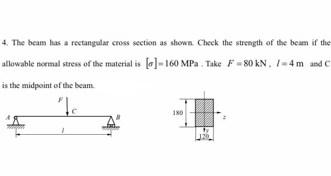 4. The beam has a rectangular cross section as shown. Check the strength of the beam if the
allowable normal stress of the material is [o]=160 MPa . Take F = 80 kN, 1l=4 m and C
is the midpoint of the beam.
F
180
ty
120
