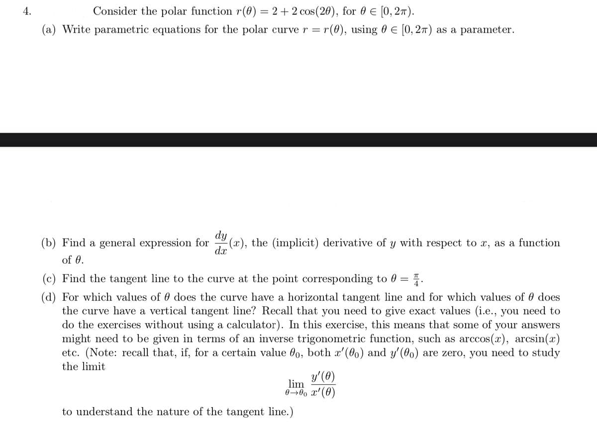 4.
Consider the polar function r(0) = 2 + 2 cos(20), for 0 E [0, 27).
(a) Write parametric equations for the polar curve r = r
(0), using 0 E [0, 27) as a parameter.
dy
(b) Find a general expression for
(x), the (implicit) derivative of y with respect to x, as a function
dx
of 0.
(c) Find the tangent line to the curve at the point corresponding to 0
||
(d) For which values of 0 does the curve have a horizontal tangent line and for which values of 0 does
the curve have a vertical tangent line? Recall that you need to give exact values (i.e., you need to
do the exercises without using a calculator). In this exercise, this means that some of your answers
might need to be given in terms of an inverse trigonometric function, such as arccos(x), arcsin(x)
etc. (Note: recall that, if, for a certain value 0o, both x'(00) and y'(00) are zero, you need to study
the limit
y'(0)
lim
0→0, x'(0)
to understand the nature of the tangent line.)
