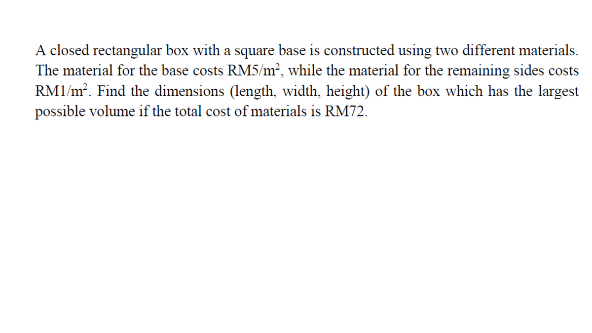 A closed rectangular box with a square base is constructed using two different materials.
The material for the base costs RM5/m², while the material for the remaining sides costs
RM1/m². Find the dimensions (length, width, height) of the box which has the largest
possible volume if the total cost of materials is RM72.
