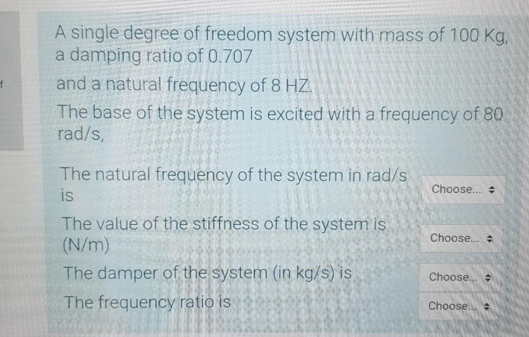 A single degree of freedom system with mass of 100 Kg,
a damping ratio of 0.707
tf
and a natural frequency of 8 HZ.
The base of the system is excited with a frequency of 80
rad/s,
The natural frequency of the system in rad/s
Choose...
is
The value of the stiffness of the system is
(N/m)
Choose...
The damper of the system (in kg/s) is
Choose...
The frequency ratio is
Choose..
