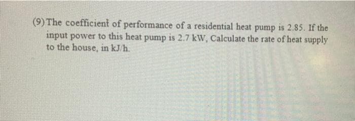 (9) The coefficient of performance of a residential heat pump is 2.85. If the
input power to this heat pump is 2.7 kW, Calculate the rate of heat supply
to the house, in kJ/h.
