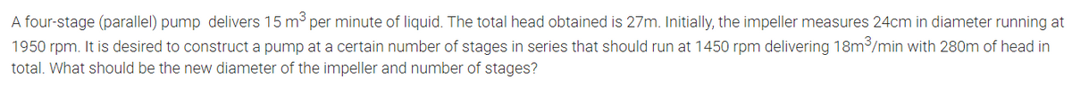 A four-stage (parallel) pump delivers 15 m3
1950 rpm. It is desired to construct a pump at a certain number of stages in series that should run at 1450 rpm delivering 18m/min with 280m of head in
total. What should be the new diameter of the impeller and number of stages?
per minute of liquid. The total head obtained is 27m. Initially, the impeller measures 24cm in diameter running at
