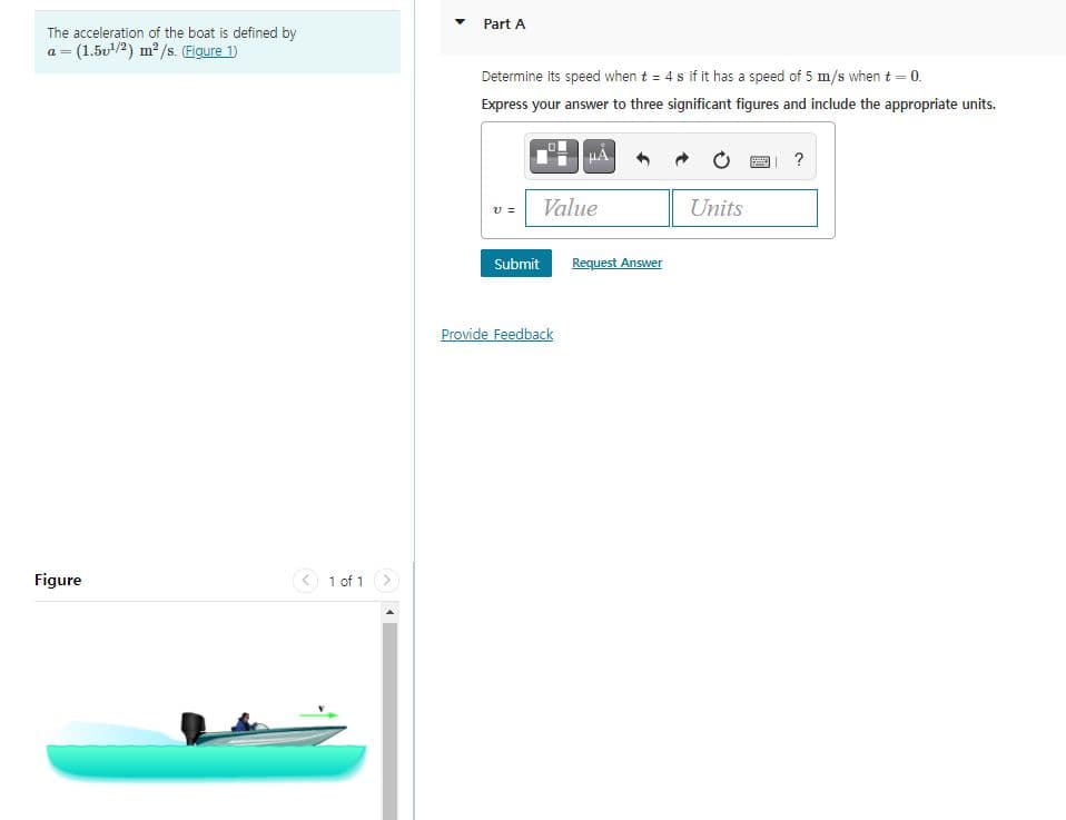 Part A
The acceleration of the boat is defined by
= (1.5v/2) m2 /s. (Eigure 1)
Determine its speed when t = 4 s if it has a speed of 5 m/s when t = 0.
Express your answer to three significant figures and include the appropriate units.
?
Value
Units
Submit
Request Answer
Provide Feedback
Figure
< 1 of 1 >
