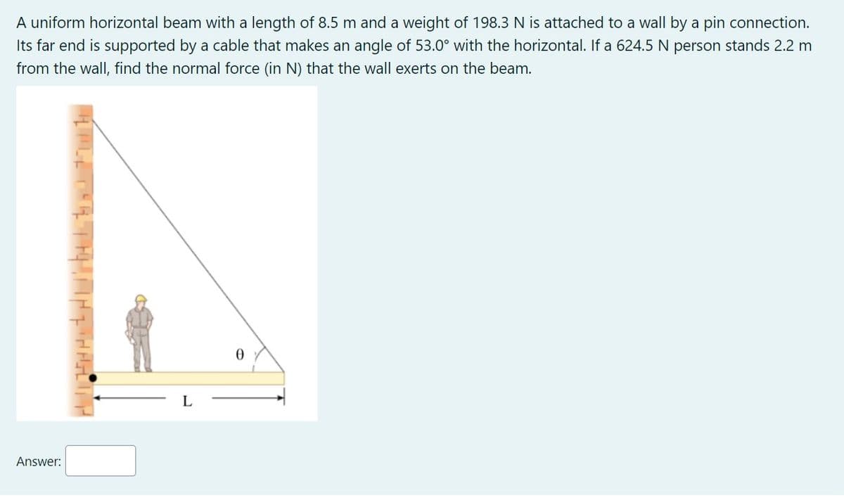 A uniform horizontal beam with a length of 8.5 m and a weight of 198.3 N is attached to a wall by a pin connection.
Its far end is supported by a cable that makes an angle of 53.0° with the horizontal. If a 624.5 N person stands 2.2 m
from the wall, find the normal force (in N) that the wall exerts on the beam.
Answer:
