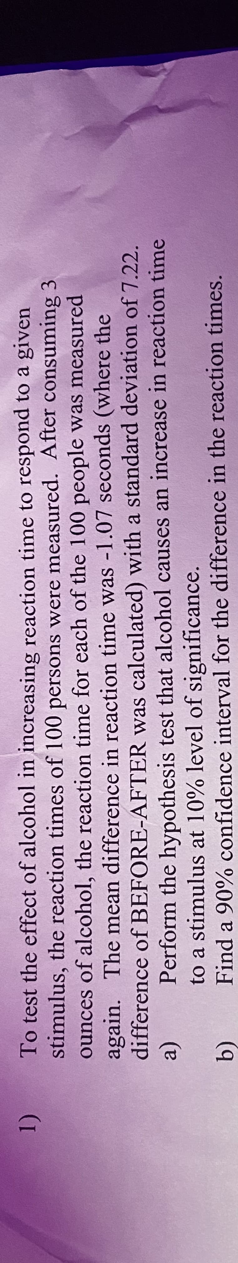 1)
To test the effect of alcohol in increasing reaction time to respond to a given
stimulus, the reaction times of 100 persons were measured. After consuming 3
ounces of alcohol, the reaction time for each of the 100 people was measured
again. The mean difference in reaction time was -1.07 seconds (where the
difference of BEFORE-AFTER was calculated) with a standard deviation of 7.22.
Perform the hypothesis test that alcohol causes an increase in reaction time
to a stimulus at 10% level of significance.
Find a 90% confidence interval for the difference in the reaction times.
(a)
b)
