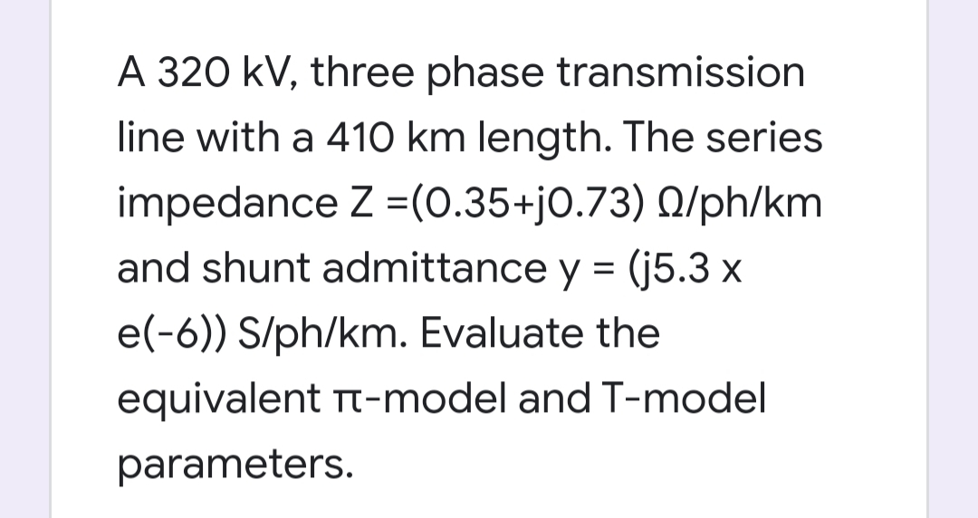 A 320 kV, three phase transmission
line with a 410 km length. The series
impedance Z =(0.35+j0.73) Q/ph/km
and shunt admittance y = (j5.3 x
e(-6)) S/ph/km. Evaluate the
equivalent Tt-model and T-model
parameters.
