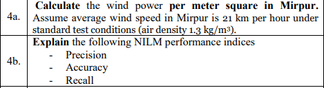 Calculate the wind power per meter square in Mirpur.
4a. Assume average wind speed in Mirpur is 21 km per hour under
standard test conditions (air density 1.3 kg/m³).
Explain the following NILM performance indices
Precision
4b.
Accuracy
Recall
