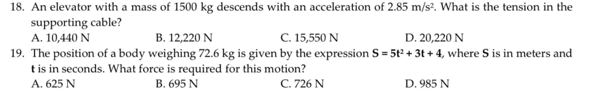 18. An elevator with a mass of 1500 kg descends with an acceleration of 2.85 m/s². What is the tension in the
supporting cable?
A. 10,440 N
B. 12,220 N
C. 15,550 N
D. 20,220 N
19. The position of a body weighing 72.6 kg is given by the expression S = 5t² + 3t +4, where S is in meters and
t is in seconds. What force is required for this motion?
A. 625 N
B. 695 N
C. 726 N
D. 985 N