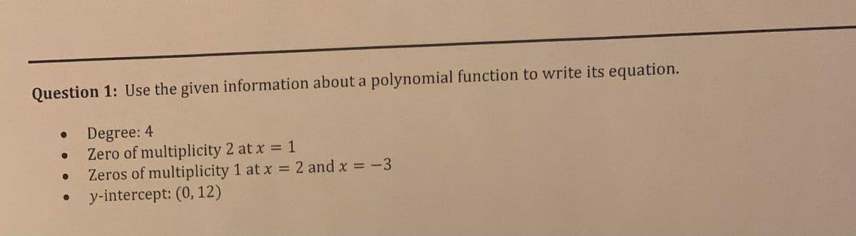 Question 1: Use the given information about a polynomial function to write its equation.
Degree: 4
Zero of multiplicity 2 at x 1
Zeros of multiplicity 1 at x 2 and x -3
y-intercept: (0, 12)
%3D
%3D
