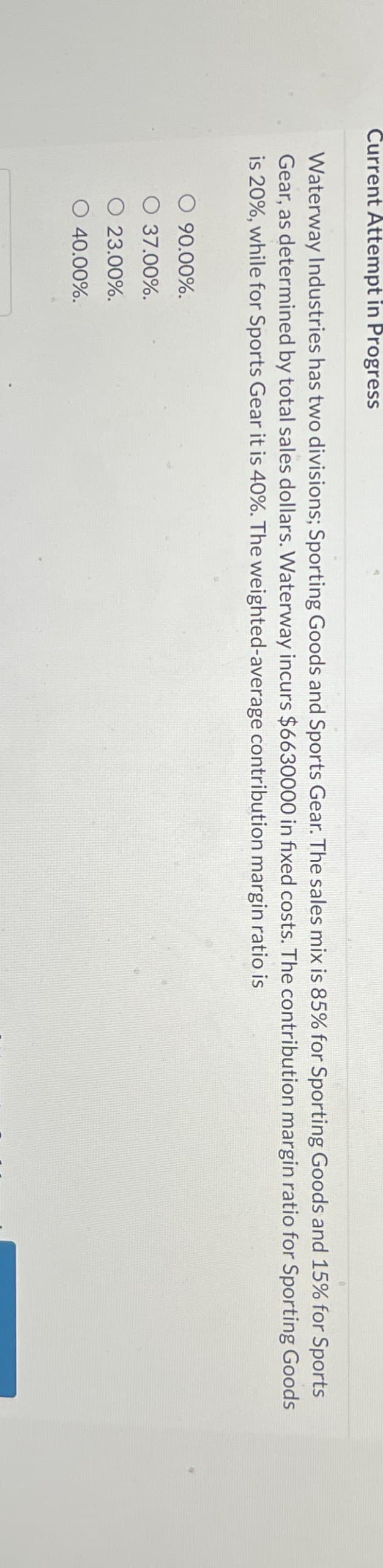 Current Attempt in Progress
Waterway Industries has two divisions; Sporting Goods and Sports Gear. The sales mix is 85% for Sporting Goods and 15% for Sports
Gear, as determined by total sales dollars. Waterway incurs $6630000 in fixed costs. The contribution margin ratio for Sporting Goods
is 20%, while for Sports Gear it is 40%. The weighted-average contribution margin ratio is
○ 90.00%.
37.00%.
O 23.00%.
O 40.00%.