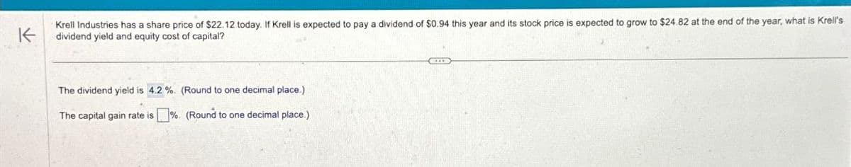 F
The dividend yield is 4.2%. (Round to one decimal place.)
The capital gain rate is ☐ %. (Round to one decimal place.)
Krell Industries has a share price of $22.12 today. If Krell is expected to pay a dividend of $0.94 this year and its stock price is expected to grow to $24.82 at the end of the year, what is Krell's
dividend yield and equity cost of capital?