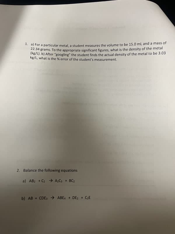 1. a) For a particular metal, a student measures the volume to be 15.0 mL and a mass of
22.34 grams. To the appropriate significant figures, what is the density of the metal
(kg/L). b) After "googling" the student finds the actual density of the metal to be 3.03
kg/L, what is the % error of the student's measurement.
2. Balance the following equations
a) AB₂ + C₂ → A₂C3 + BC₂
b) AB+CDE3 →ABE4 + DE2 + C₂E