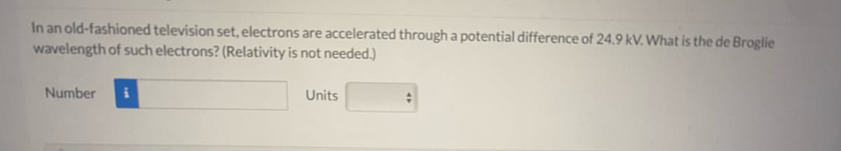 In an old-fashioned television set, electrons are accelerated through a potential difference of 24.9 kV. What is the de Broglie
wavelength of such electrons? (Relativity is not needed.)
Number
Units
