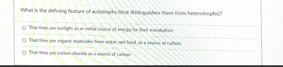 What is the defining feature of autotrophs (that distinguishes them from heterotrophs)?
O That they use sunlight as an initial source of energy for their metabolism
That they use organic molecules from water, not food, as a source of carbon
O That they use carbon dioxide as a source of carbon
