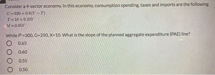 Consider a 4-sector economy. In this economy, consumption spending, taxes and imports are the following
C= 620 + 0.8(Y- T)
T=10 + 0.25Y
M-0.05Y
While IP -300, G=250, X-10. What is the slope of the planned aggregate expenditure (PAE) line?
O 0.65
O 0.60
O 0.55
O 0.50
