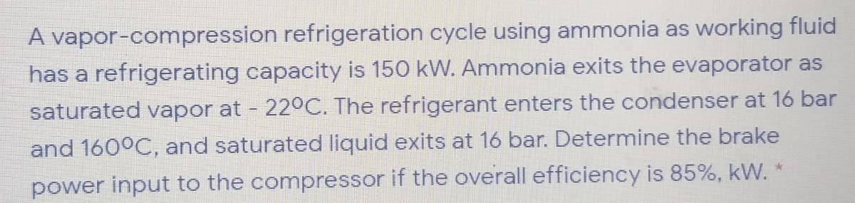 A vapor-compression refrigeration cycle using ammonia as working fluid
has a refrigerating capacity is 150 kW. Ammonia exits the evaporator as
saturated vapor at - 220C. The refrigerant enters the condenser at 16 bar
and 160°C, and saturated liquid exits at 16 bar. Determine the brake
power input to the compressor if the overall efficiency is 85%, kW.
