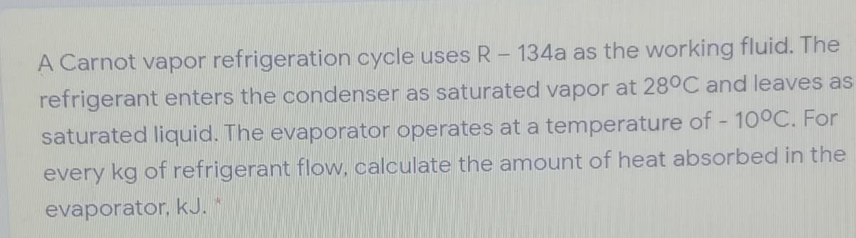 A Carnot vapor refrigeration cycle uses R - 134a as the working fluid. The
refrigerant enters the condenser as saturated vapor at 28°C and leaves as
saturated liquid. The evaporator operates at a temperature of - 100C. For
every kg of refrigerant flow, calculate the amount of heat absorbed in the
evaporator, kJ.
