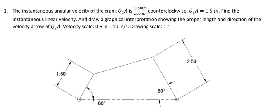 1. The instantaneous angular velocity of the crank Q2A i -
3,600°
counterclockwise. Q2A = 1.5 in. Find the
second
instantaneous linear velocity. And draw a graphical interpretation showing the proper length and direction of the
velocity arrow of Q2A. Velocity scale: 0.5 in = 10 in/s. Drawing scale: 1:1
2.50
1.50
60°
- 60°
