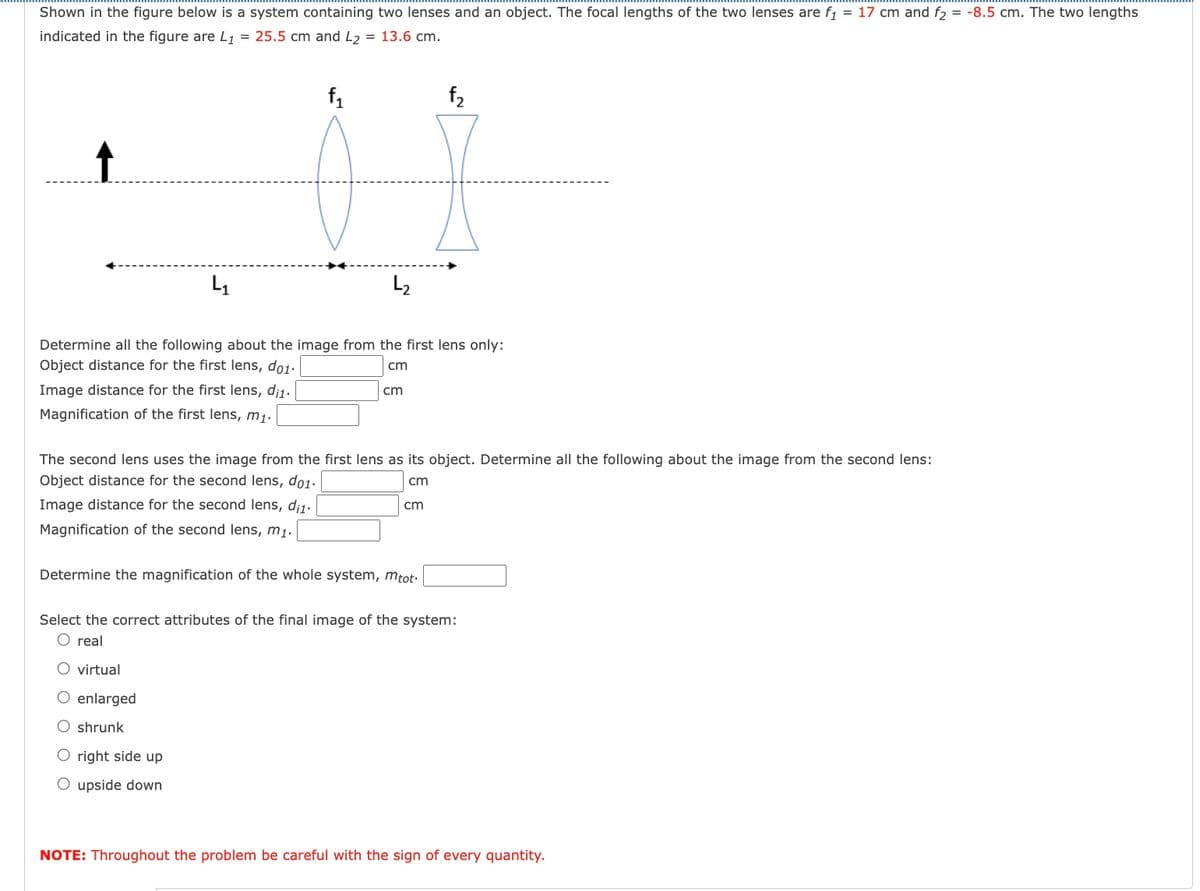 Shown in the figure below is a system containing two lenses and an object. The focal lengths of the two lenses are f₁ = 17 cm and f₂ = -8.5 cm. The two lengths
indicated in the figure are L₁ = 25.5 cm and L2 = 13.6 cm.
41
f1
L₂
f2
Determine all the following about the image from the first lens only:
Object distance for the first lens, do1.
Image distance for the first lens, di1.
cm
cm
Magnification of the first lens, m1.
The second lens uses the image from the first lens as its object. Determine all the following about the image from the second lens:
Object distance for the second lens, do1.
Image distance for the second lens, di1.
cm
cm
Magnification of the second lens, m₁.
Determine the magnification of the whole system, mtot
Select the correct attributes of the final image of the system:
O real
○ virtual
enlarged
O shrunk
O right side up
O upside down
NOTE: Throughout the problem be careful with the sign of every quantity.