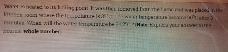 Water is heated to its boiling point. It was then removed from the flame and was placed in the
kitchen room where the temperature is 35°C. The water temperature became 90°C after 3
minutes. When will the water temperature be 84.2°C ? (Note Express your answer to the
nearest whole number)
