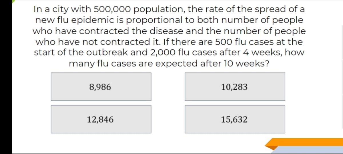 In a city with 500,000 population, the rate of the spread of a
new flu epidemic is proportional to both number of people
who have contracted the disease and the number of people
who have not contracted it. If there are 500 flu cases at the
start of the outbreak and 2,000 flu cases after 4 weeks, how
many flu cases are expected after 10 weeks?
8,986
10,283
12,846
15,632
