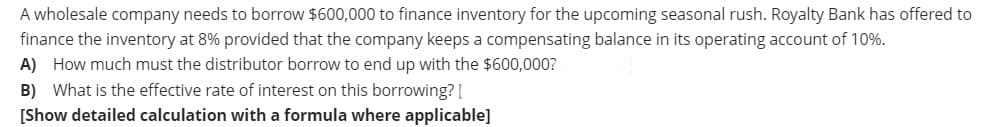 A wholesale company needs to borrow $600,000 to finance inventory for the upcoming seasonal rush. Royalty Bank has offered to
finance the inventory at 8% provided that the company keeps a compensating balance in its operating account of 10%.
A) How much must the distributor borrow to end up with the $600,000?
B) What is the effective rate of interest on this borrowing? [
[Show detailed calculation with a formula where applicable]