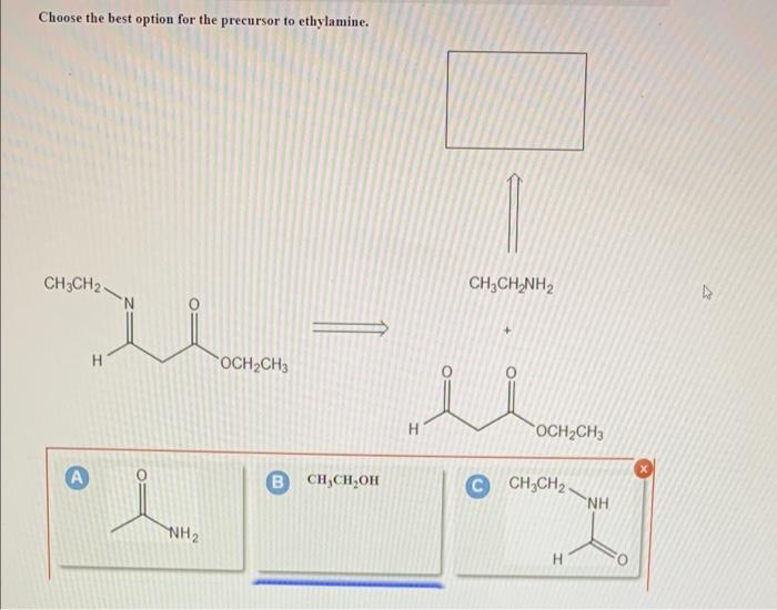 Choose the best option for the precursor to ethylamine.
CH3CH2
A
H
NH₂
OCH₂CH3
B CH₂CH₂OH
H
CH,CHÍNH,
OCH₂CH3
C CH₂C
H
“ΝΗ