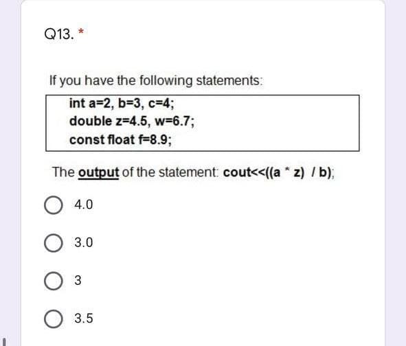 Q13. *
If you have the following statements:
int a=2, b=3, c=4;
double z=4.5, w=6.7;
const float f-8.9;
The output of the statement: cout<<((a * z) / b);
4.0
3.0
O 3.5
