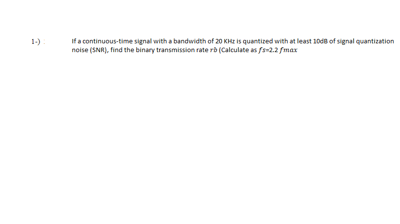 If a continuous-time signal with a bandwidth of 20 KHz is quantized with at least 10dB of signal quantization
noise (SNR), find the binary transmission rate rb (Calculate as fs=2.2 fmax
1-) :
