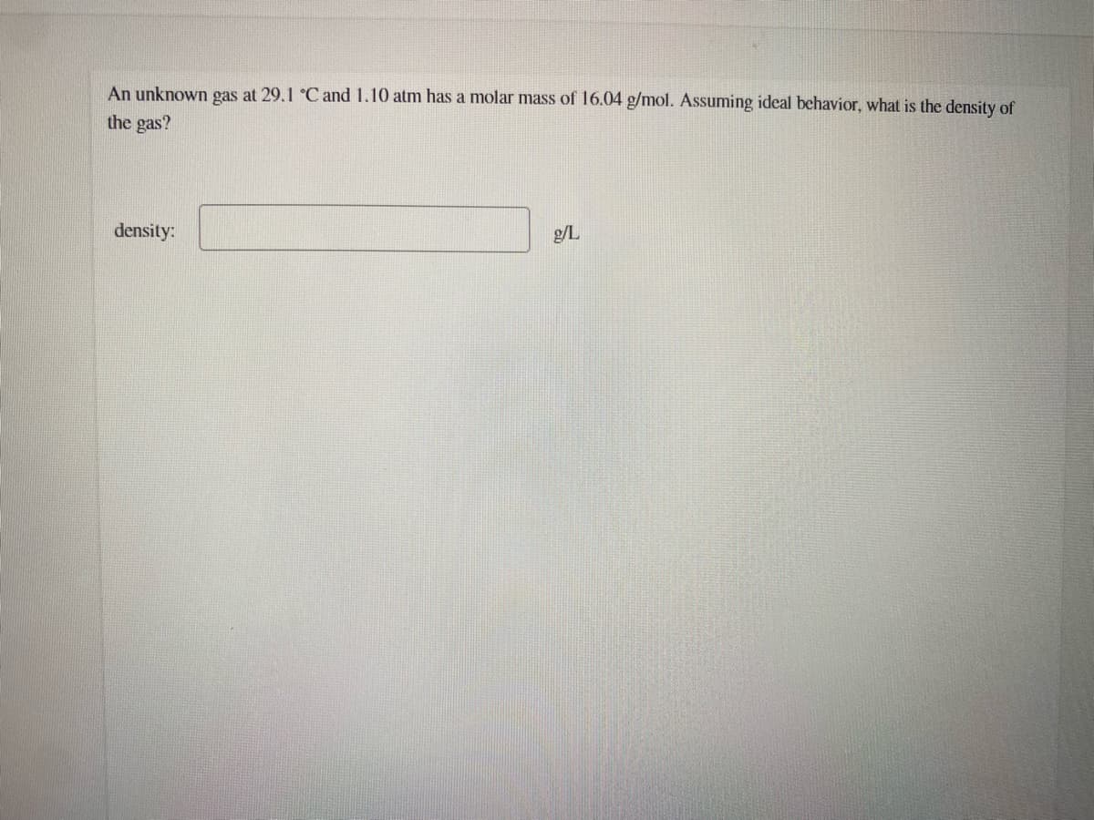 An unknown gas at 29.1 °C and 1.10 atm has a molar mass of 16.04 g/mol. Assuming ideal behavior, what is the density of
the gas?
density:
g/L
